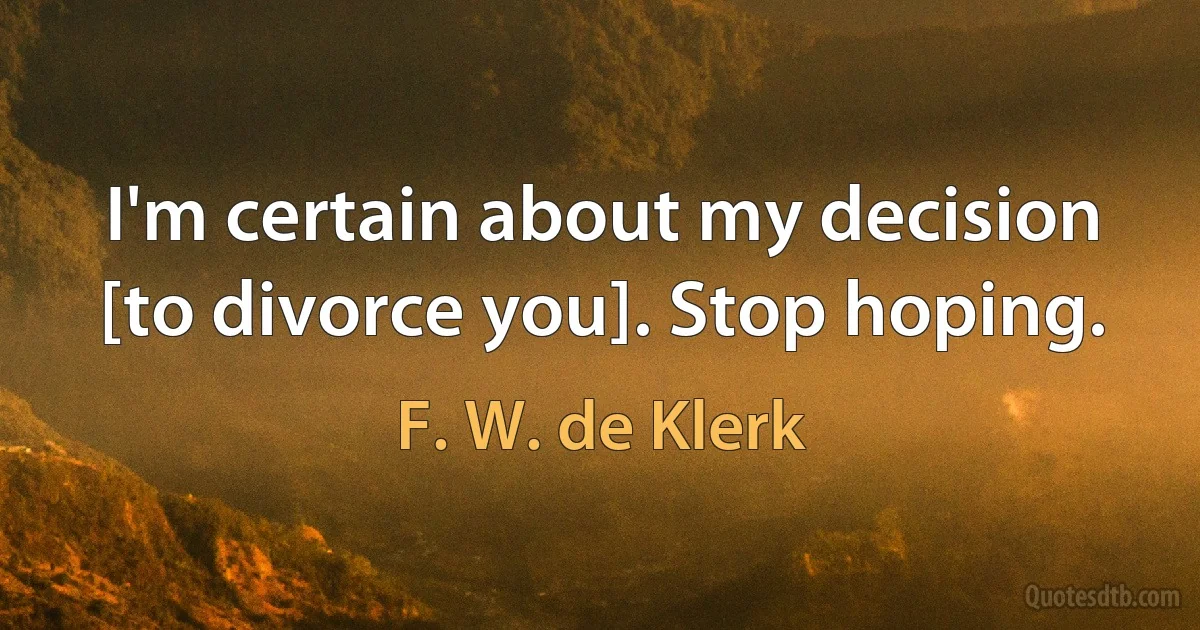 I'm certain about my decision [to divorce you]. Stop hoping. (F. W. de Klerk)