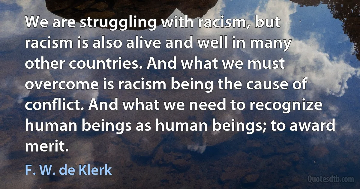 We are struggling with racism, but racism is also alive and well in many other countries. And what we must overcome is racism being the cause of conflict. And what we need to recognize human beings as human beings; to award merit. (F. W. de Klerk)