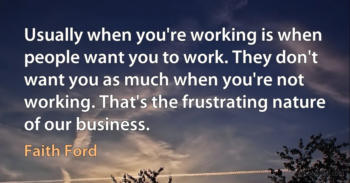 Usually when you're working is when people want you to work. They don't want you as much when you're not working. That's the frustrating nature of our business. (Faith Ford)