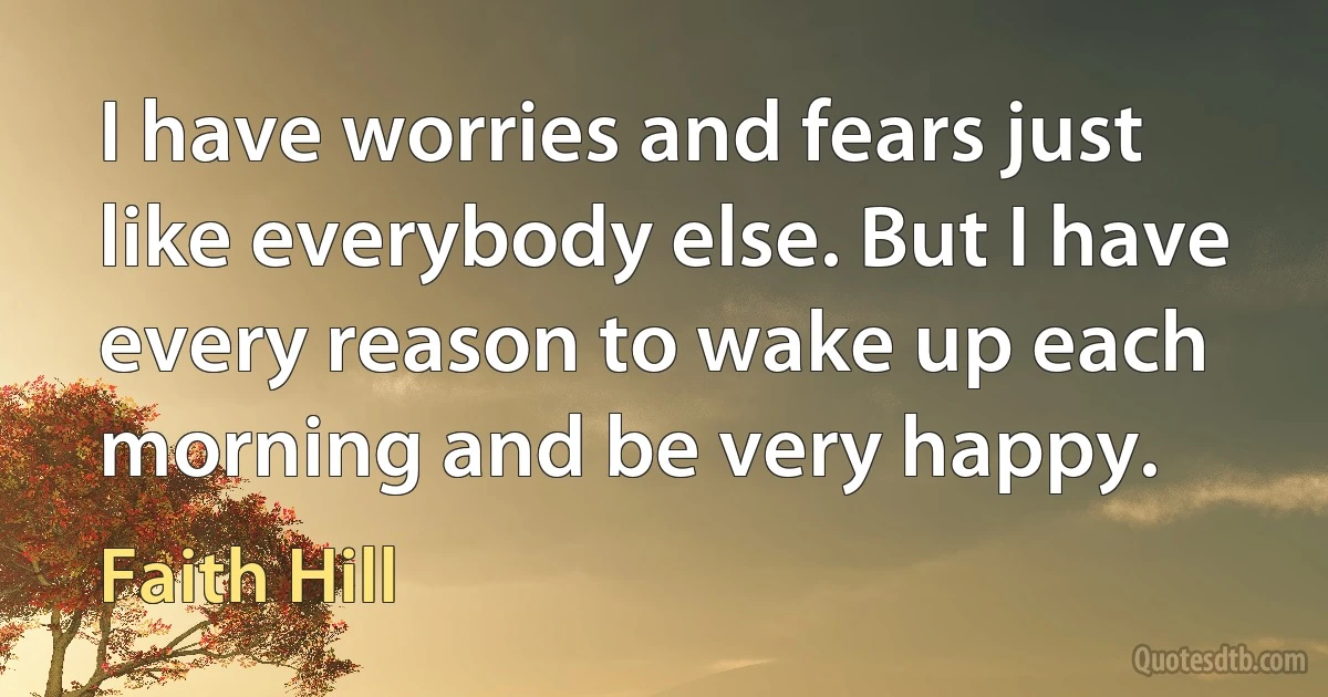 I have worries and fears just like everybody else. But I have every reason to wake up each morning and be very happy. (Faith Hill)