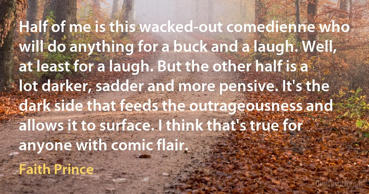 Half of me is this wacked-out comedienne who will do anything for a buck and a laugh. Well, at least for a laugh. But the other half is a lot darker, sadder and more pensive. It's the dark side that feeds the outrageousness and allows it to surface. I think that's true for anyone with comic flair. (Faith Prince)