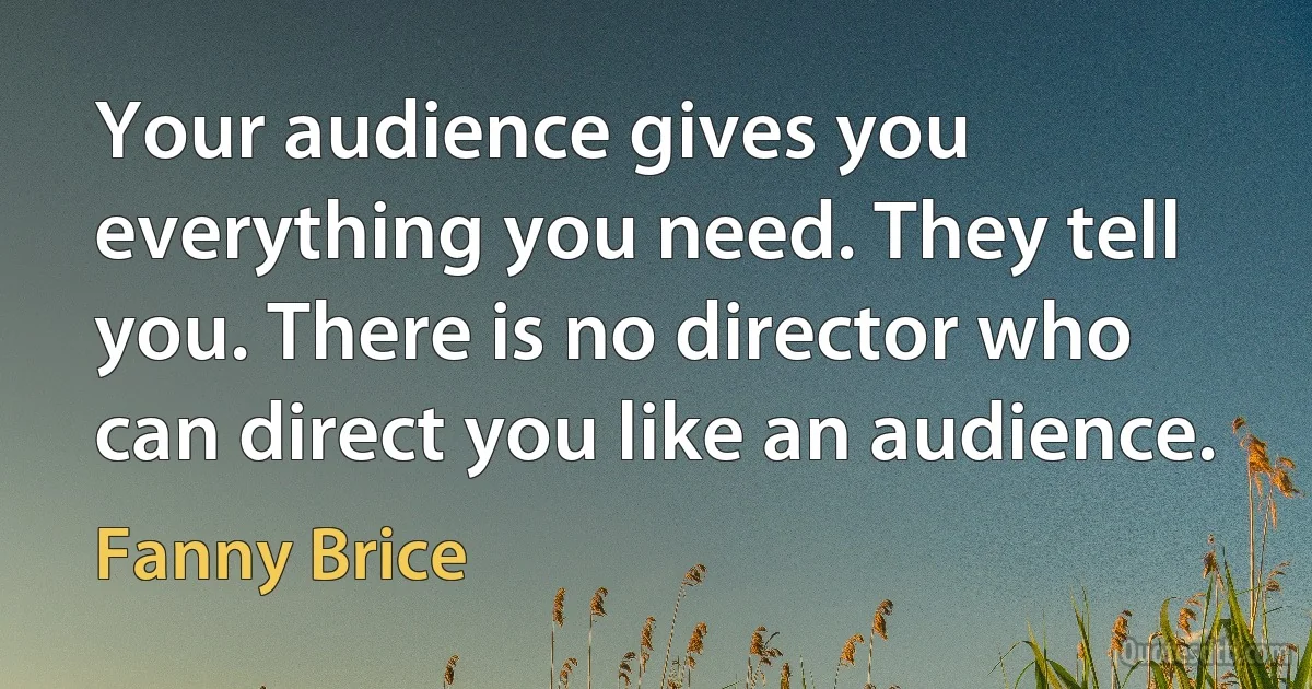 Your audience gives you everything you need. They tell you. There is no director who can direct you like an audience. (Fanny Brice)