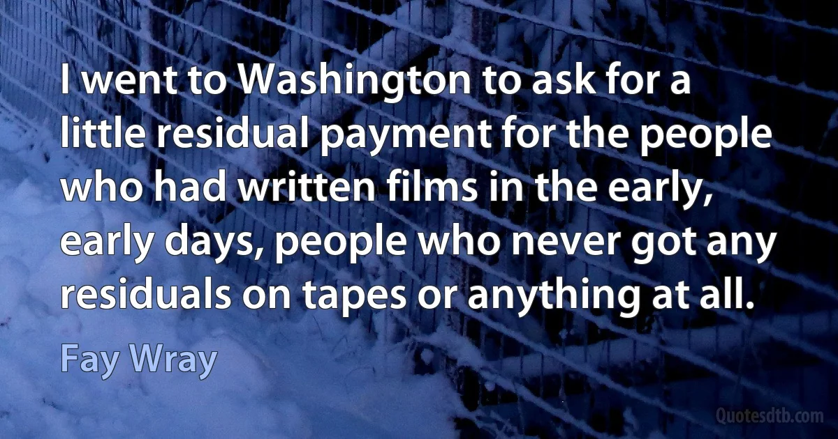 I went to Washington to ask for a little residual payment for the people who had written films in the early, early days, people who never got any residuals on tapes or anything at all. (Fay Wray)