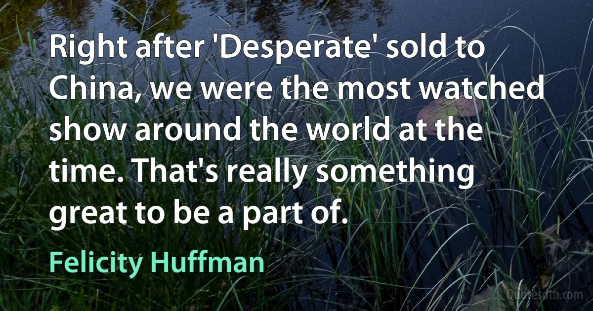 Right after 'Desperate' sold to China, we were the most watched show around the world at the time. That's really something great to be a part of. (Felicity Huffman)