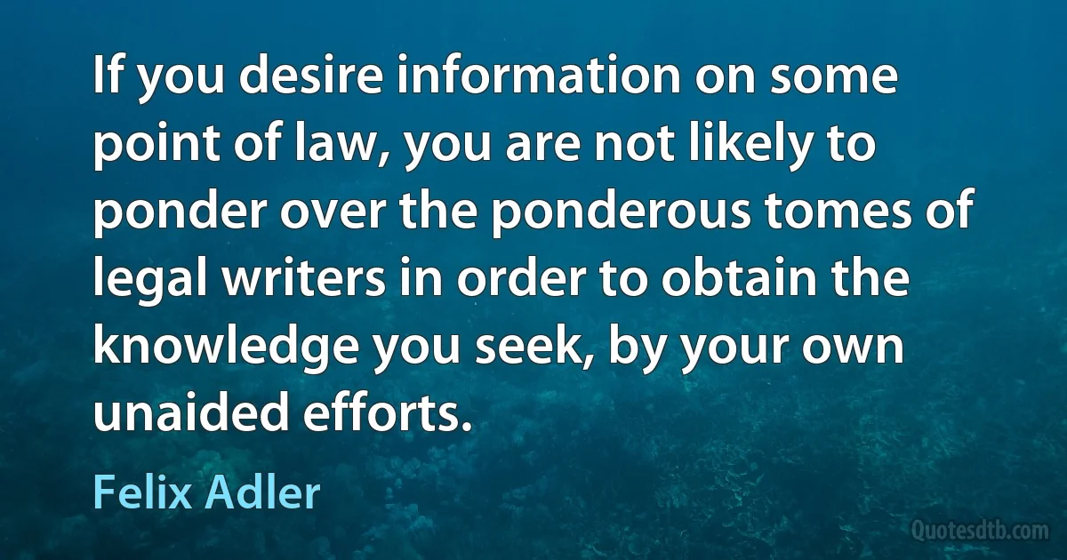 If you desire information on some point of law, you are not likely to ponder over the ponderous tomes of legal writers in order to obtain the knowledge you seek, by your own unaided efforts. (Felix Adler)