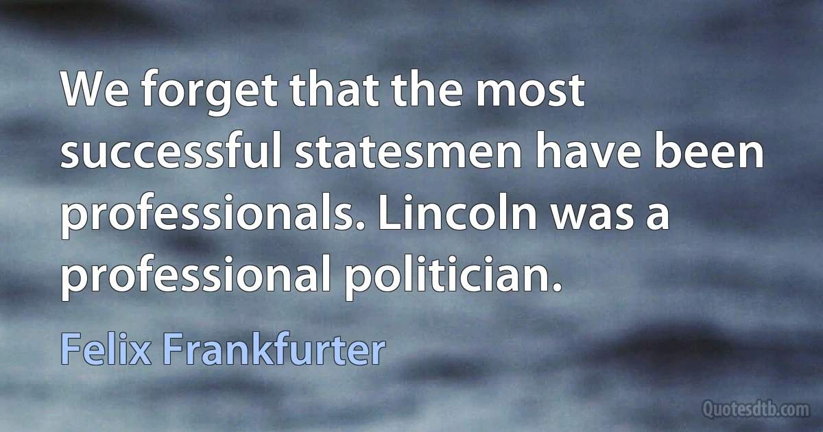 We forget that the most successful statesmen have been professionals. Lincoln was a professional politician. (Felix Frankfurter)