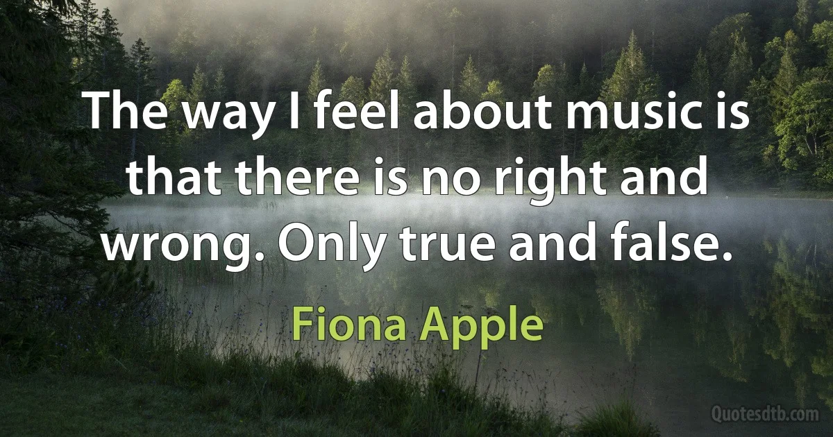 The way I feel about music is that there is no right and wrong. Only true and false. (Fiona Apple)