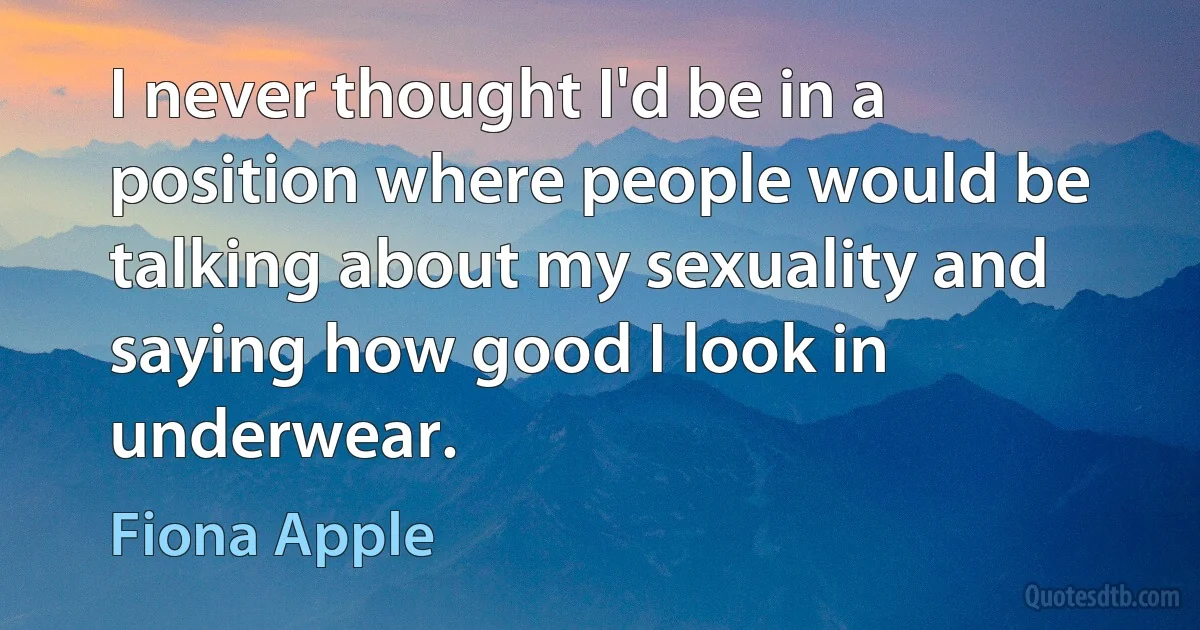 I never thought I'd be in a position where people would be talking about my sexuality and saying how good I look in underwear. (Fiona Apple)