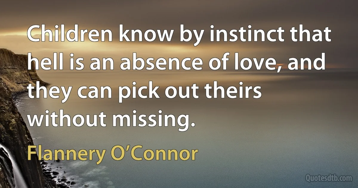 Children know by instinct that hell is an absence of love, and they can pick out theirs without missing. (Flannery O’Connor)