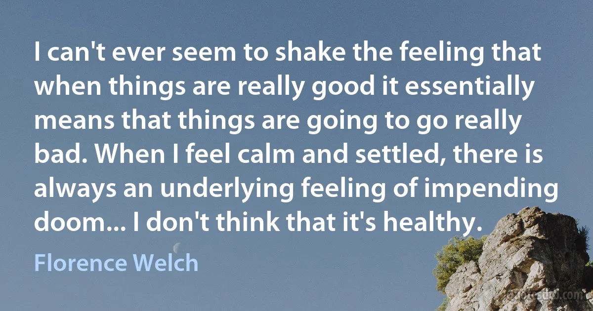 I can't ever seem to shake the feeling that when things are really good it essentially means that things are going to go really bad. When I feel calm and settled, there is always an underlying feeling of impending doom... I don't think that it's healthy. (Florence Welch)