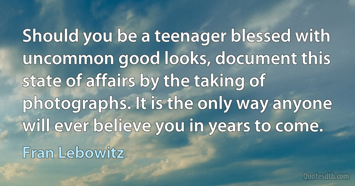 Should you be a teenager blessed with uncommon good looks, document this state of affairs by the taking of photographs. It is the only way anyone will ever believe you in years to come. (Fran Lebowitz)