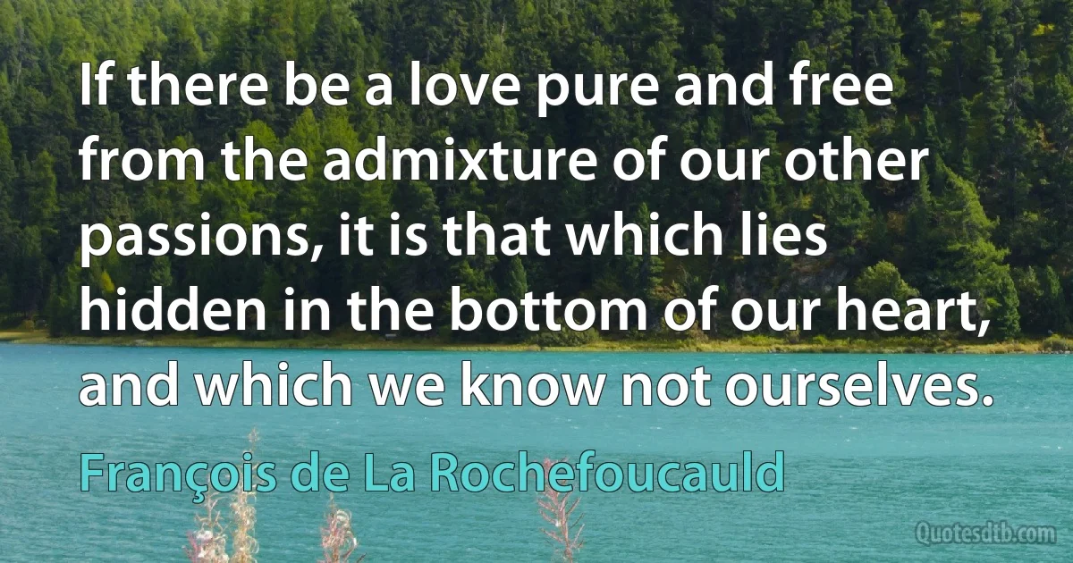 If there be a love pure and free from the admixture of our other passions, it is that which lies hidden in the bottom of our heart, and which we know not ourselves. (François de La Rochefoucauld)