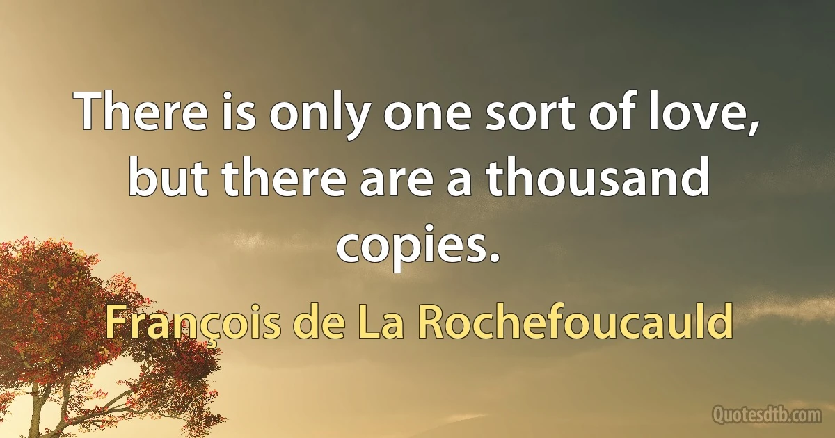 There is only one sort of love, but there are a thousand copies. (François de La Rochefoucauld)