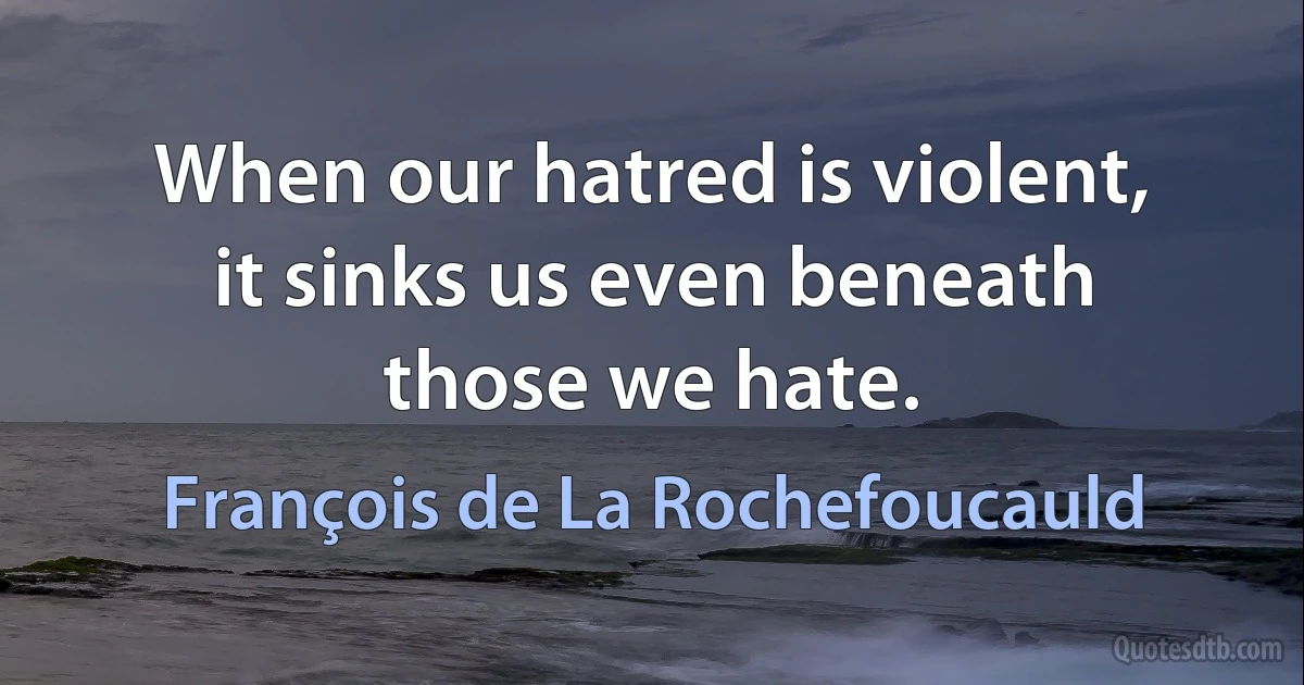 When our hatred is violent, it sinks us even beneath those we hate. (François de La Rochefoucauld)