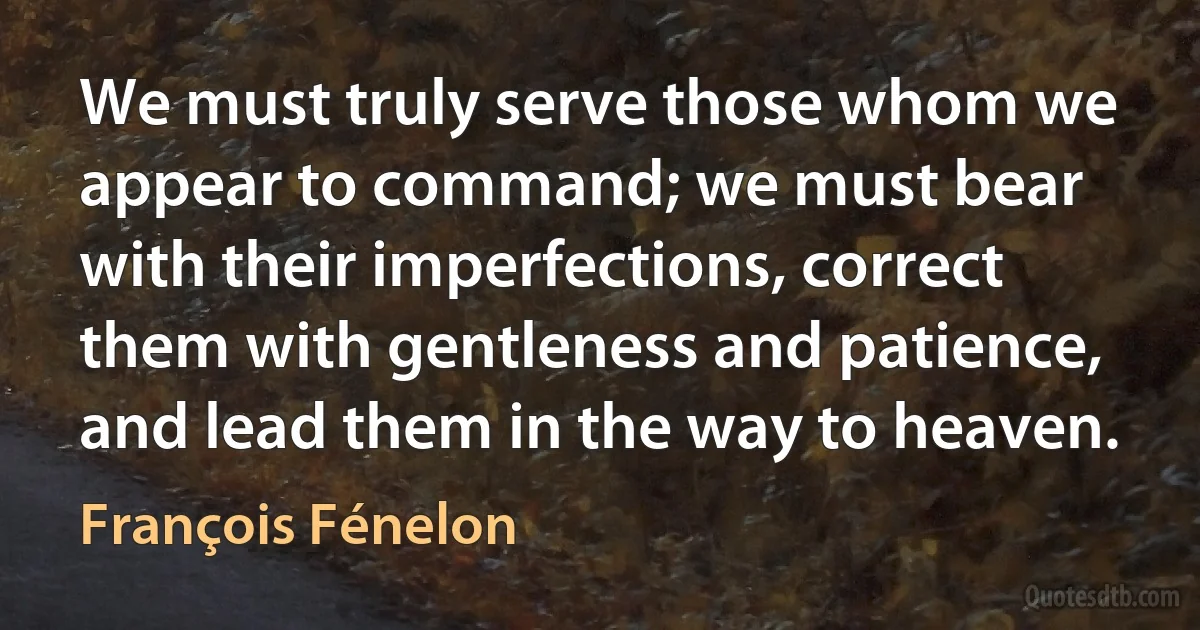 We must truly serve those whom we appear to command; we must bear with their imperfections, correct them with gentleness and patience, and lead them in the way to heaven. (François Fénelon)