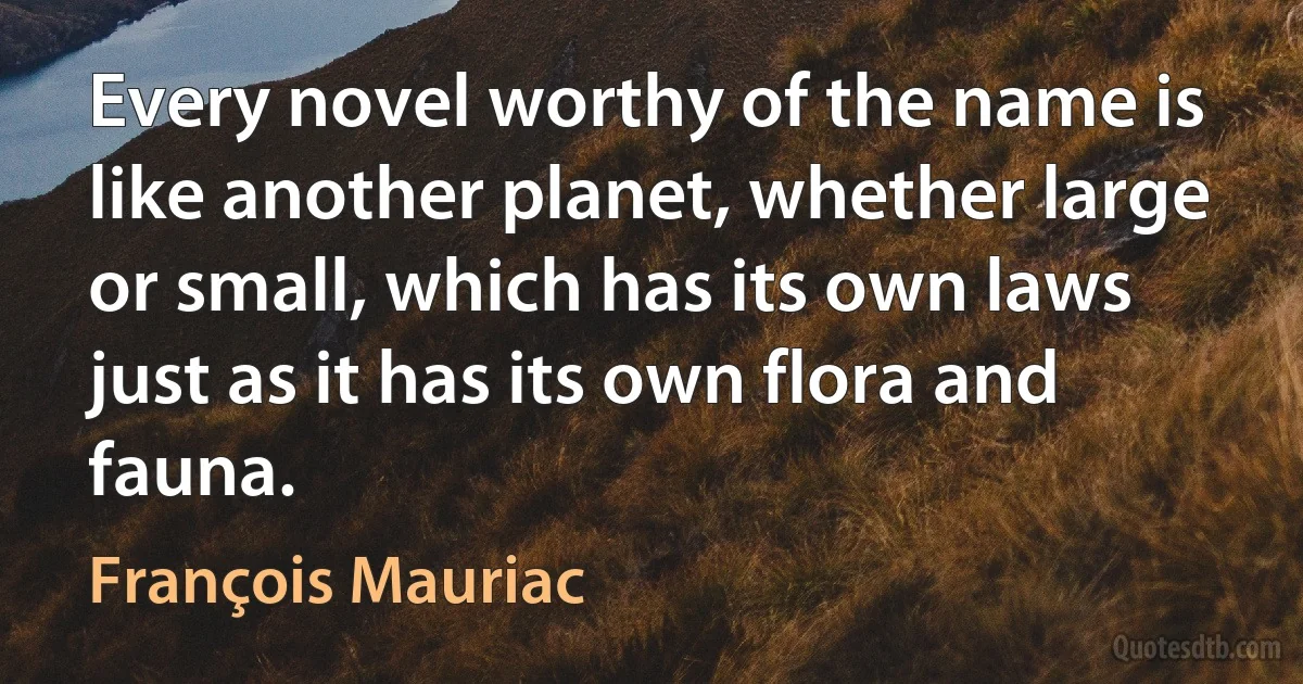 Every novel worthy of the name is like another planet, whether large or small, which has its own laws just as it has its own flora and fauna. (François Mauriac)