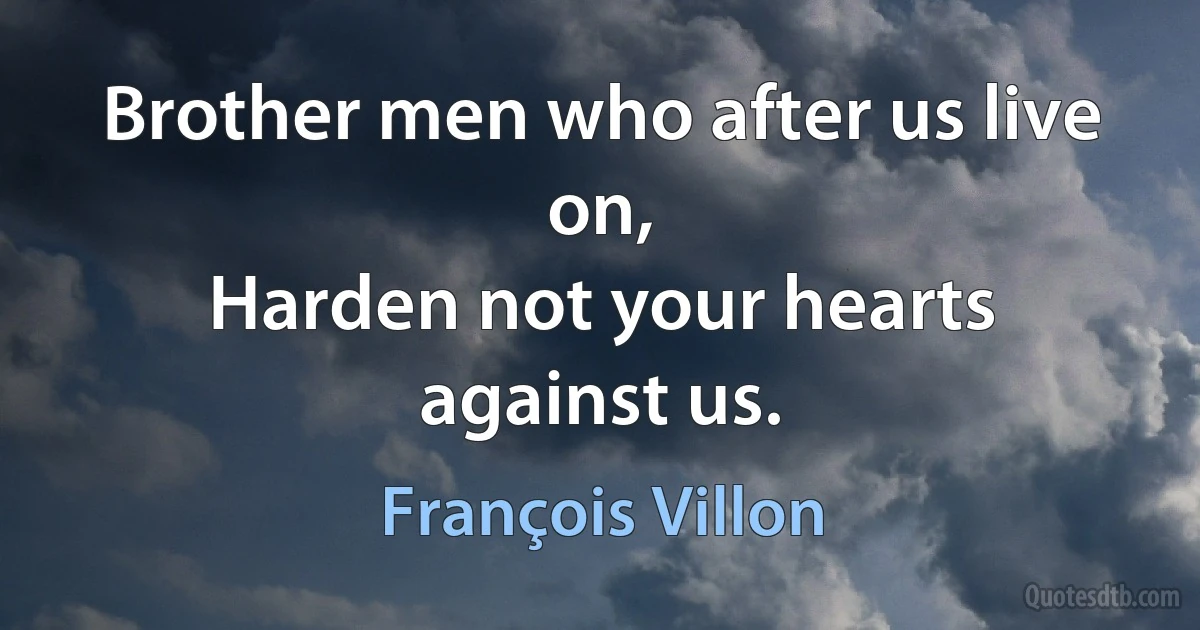 Brother men who after us live on,
Harden not your hearts against us. (François Villon)