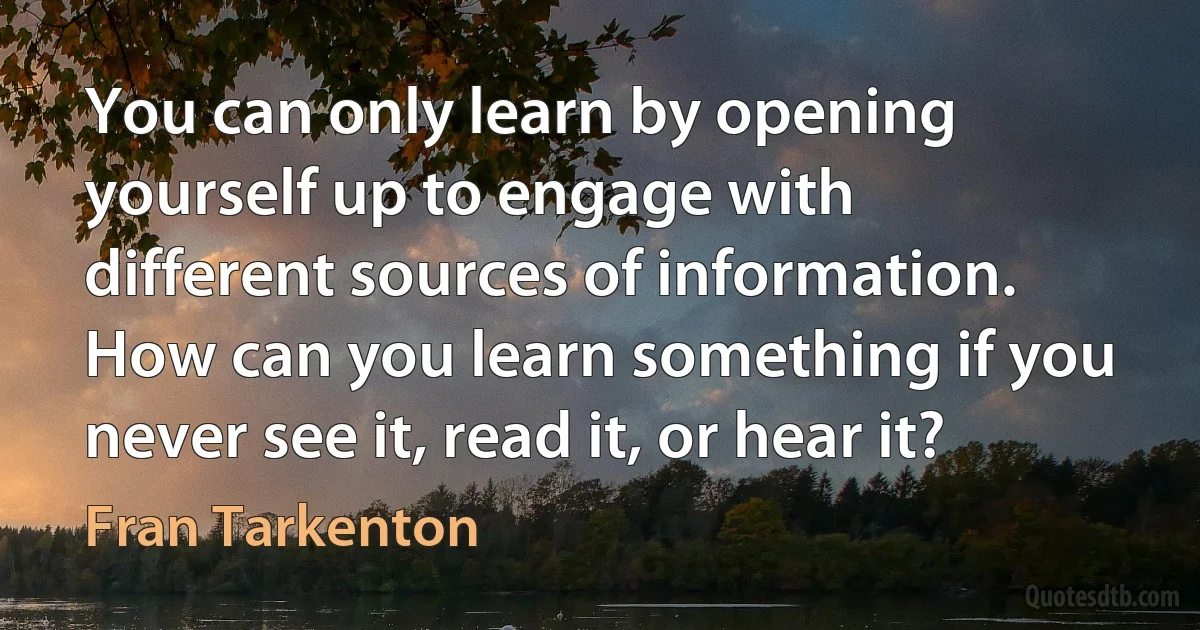 You can only learn by opening yourself up to engage with different sources of information. How can you learn something if you never see it, read it, or hear it? (Fran Tarkenton)