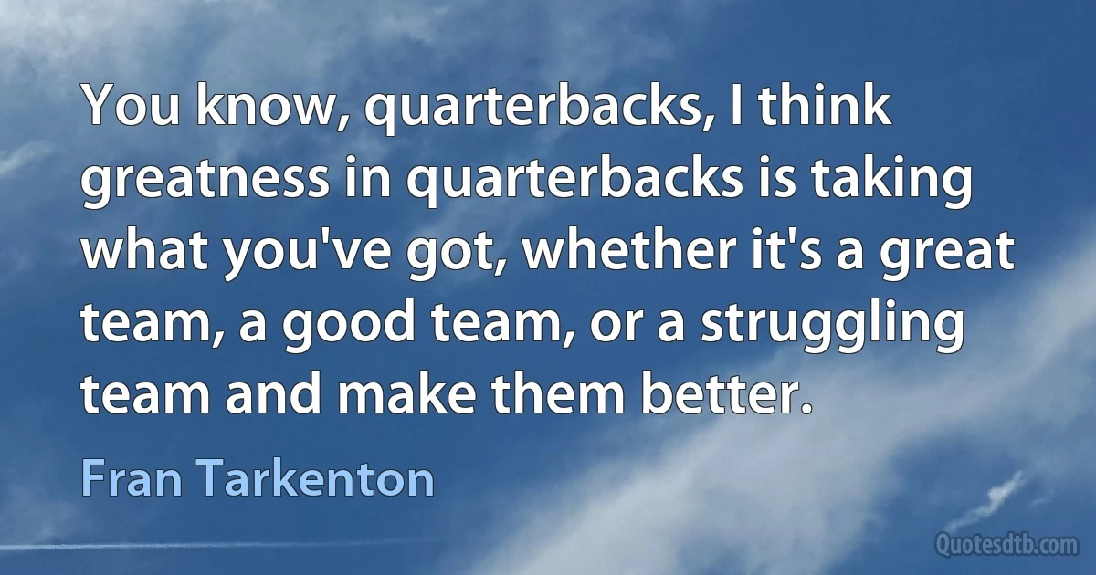 You know, quarterbacks, I think greatness in quarterbacks is taking what you've got, whether it's a great team, a good team, or a struggling team and make them better. (Fran Tarkenton)