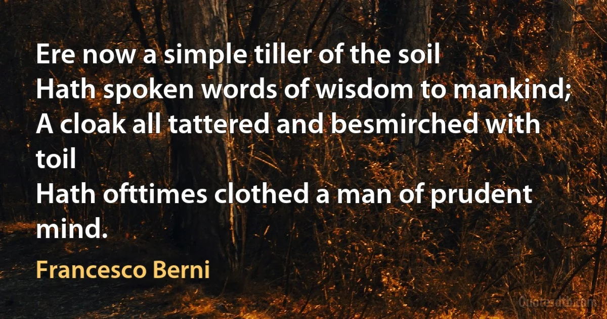 Ere now a simple tiller of the soil
Hath spoken words of wisdom to mankind;
A cloak all tattered and besmirched with toil
Hath ofttimes clothed a man of prudent mind. (Francesco Berni)