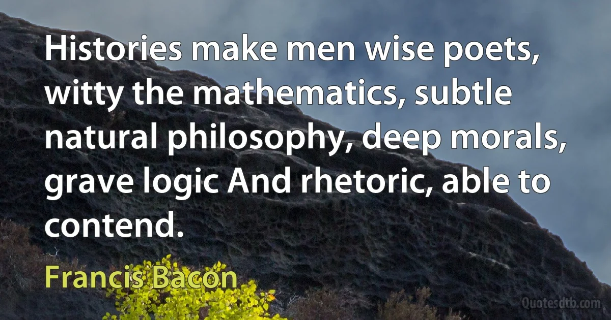 Histories make men wise poets, witty the mathematics, subtle natural philosophy, deep morals, grave logic And rhetoric, able to contend. (Francis Bacon)