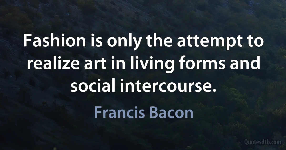 Fashion is only the attempt to realize art in living forms and social intercourse. (Francis Bacon)