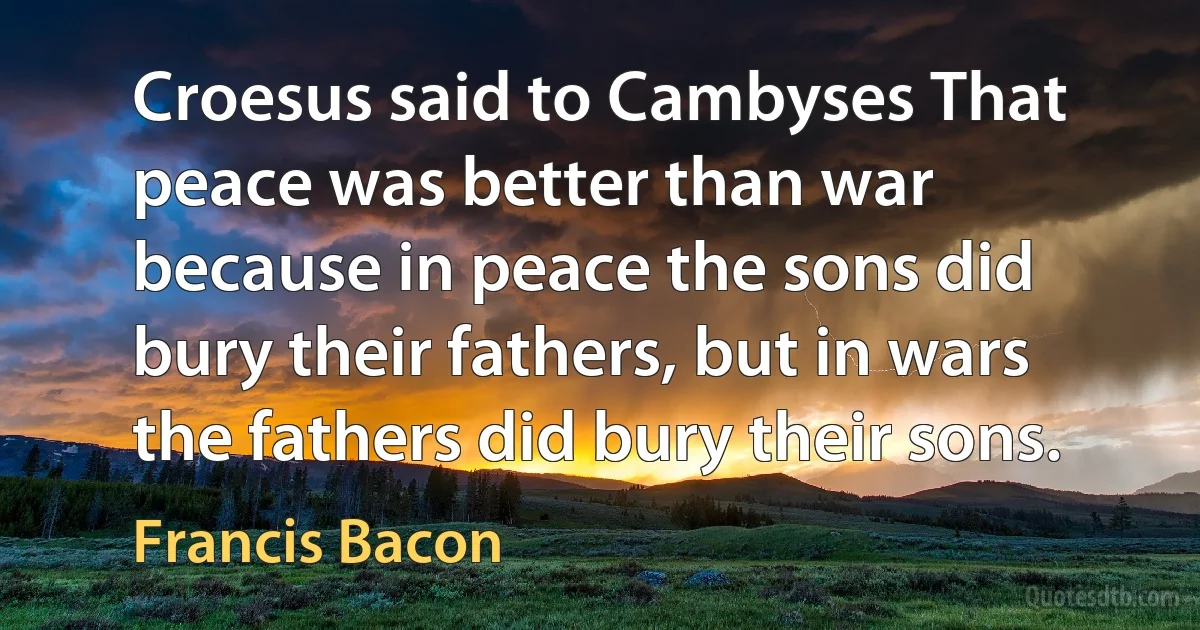 Croesus said to Cambyses That peace was better than war because in peace the sons did bury their fathers, but in wars the fathers did bury their sons. (Francis Bacon)