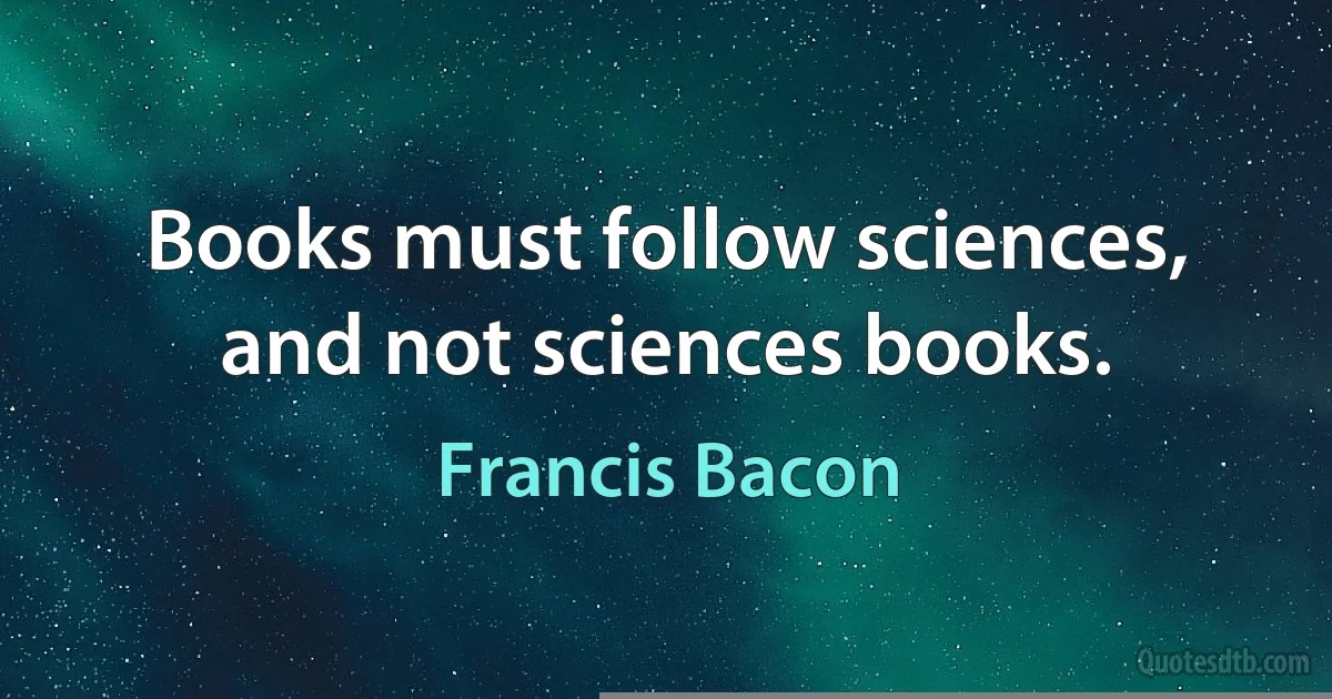 Books must follow sciences, and not sciences books. (Francis Bacon)