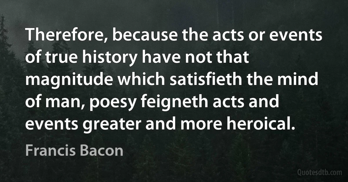 Therefore, because the acts or events of true history have not that magnitude which satisfieth the mind of man, poesy feigneth acts and events greater and more heroical. (Francis Bacon)