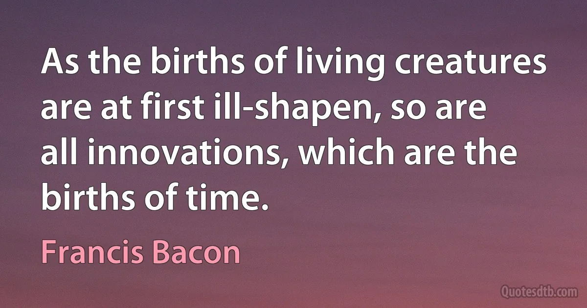 As the births of living creatures are at first ill-shapen, so are all innovations, which are the births of time. (Francis Bacon)