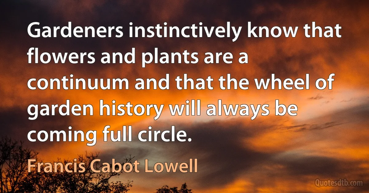 Gardeners instinctively know that flowers and plants are a continuum and that the wheel of garden history will always be coming full circle. (Francis Cabot Lowell)