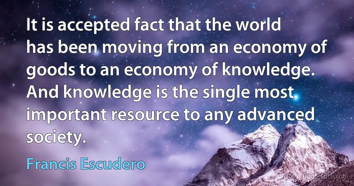 It is accepted fact that the world has been moving from an economy of goods to an economy of knowledge. And knowledge is the single most important resource to any advanced society. (Francis Escudero)