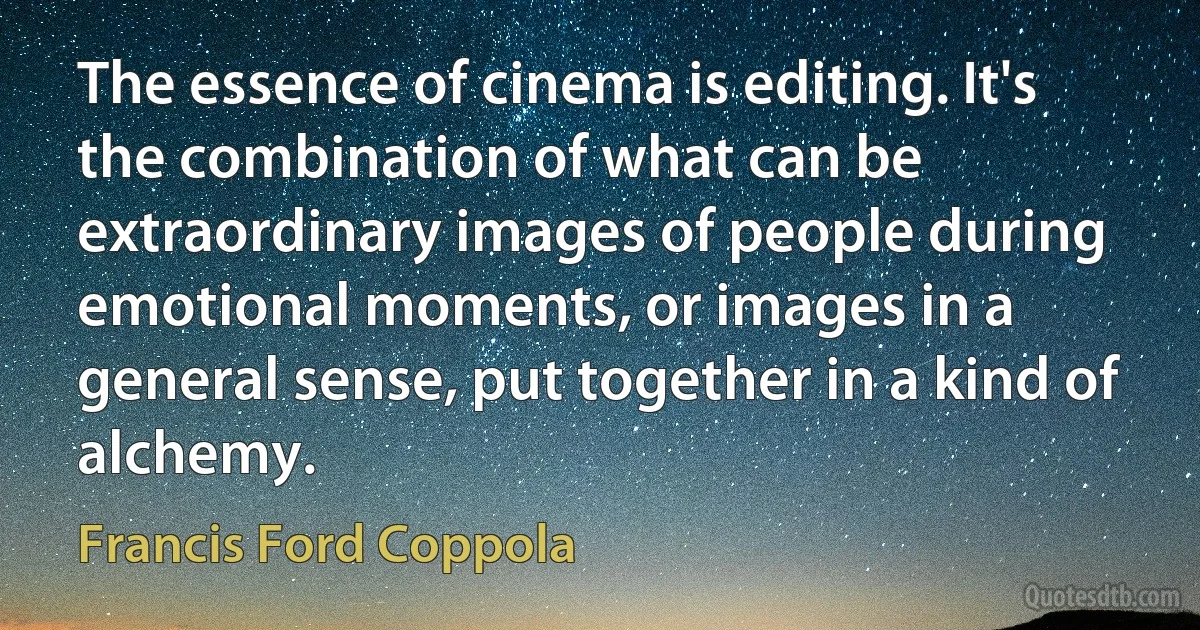 The essence of cinema is editing. It's the combination of what can be extraordinary images of people during emotional moments, or images in a general sense, put together in a kind of alchemy. (Francis Ford Coppola)