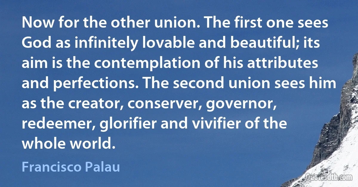 Now for the other union. The first one sees God as infinitely lovable and beautiful; its aim is the contemplation of his attributes and perfections. The second union sees him as the creator, conserver, governor, redeemer, glorifier and vivifier of the whole world. (Francisco Palau)