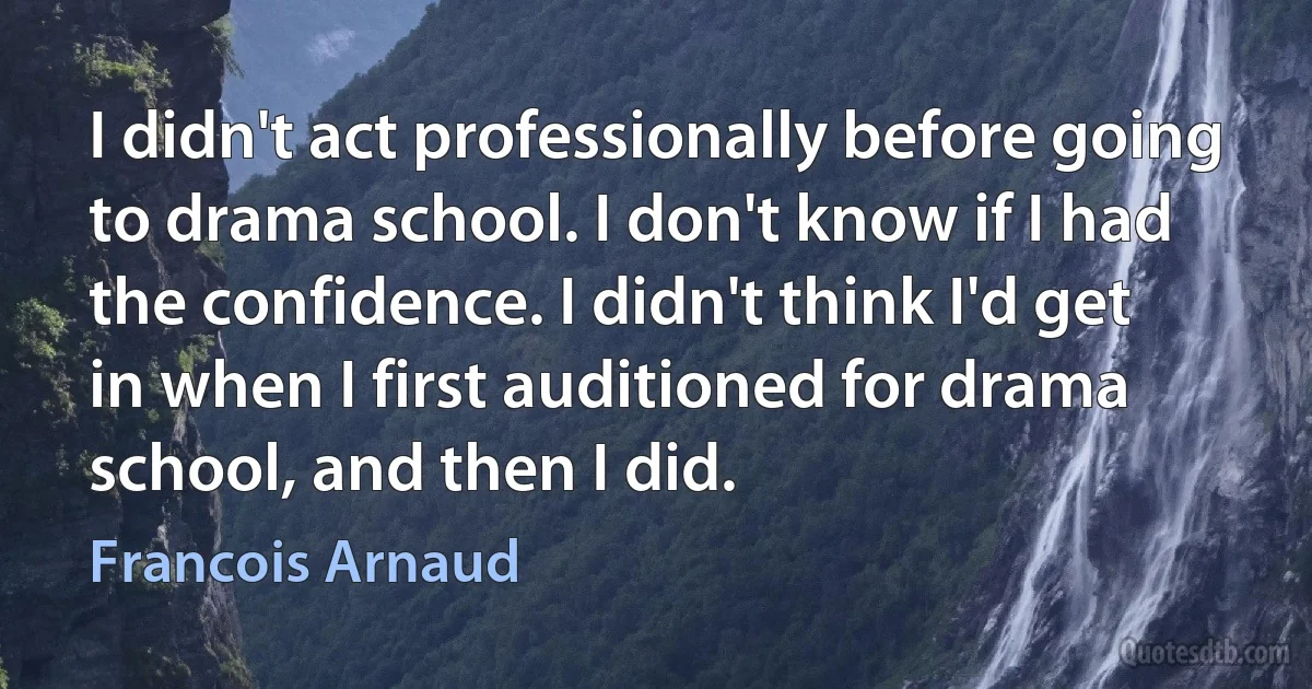 I didn't act professionally before going to drama school. I don't know if I had the confidence. I didn't think I'd get in when I first auditioned for drama school, and then I did. (Francois Arnaud)