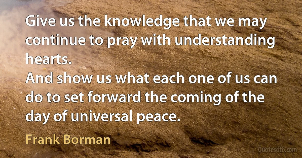 Give us the knowledge that we may continue to pray with understanding hearts.
And show us what each one of us can do to set forward the coming of the day of universal peace. (Frank Borman)