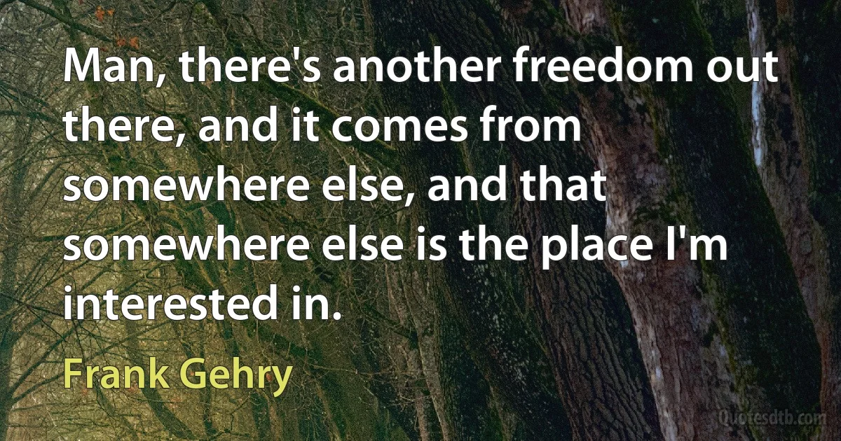 Man, there's another freedom out there, and it comes from somewhere else, and that somewhere else is the place I'm interested in. (Frank Gehry)