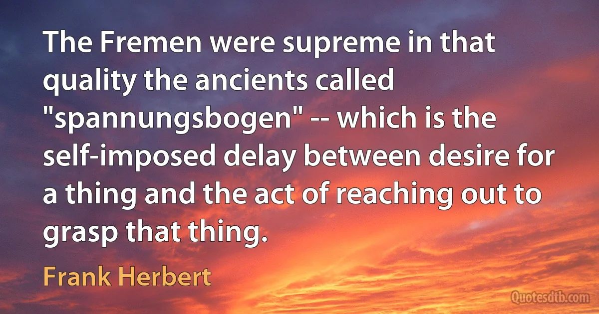 The Fremen were supreme in that quality the ancients called "spannungsbogen" -- which is the self-imposed delay between desire for a thing and the act of reaching out to grasp that thing. (Frank Herbert)