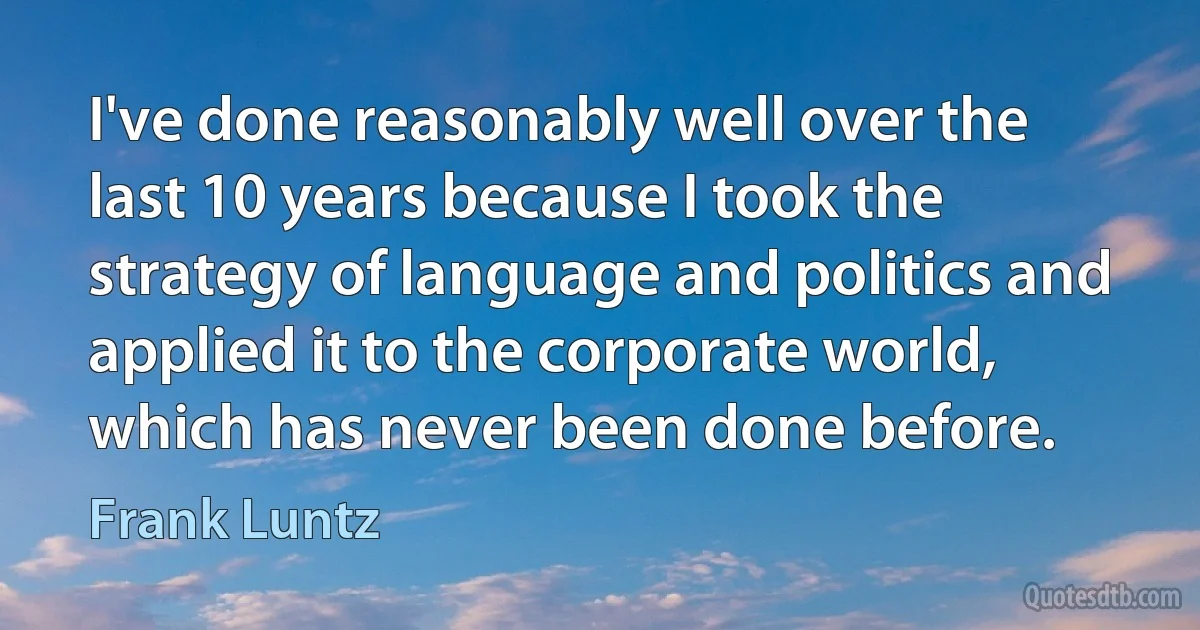 I've done reasonably well over the last 10 years because I took the strategy of language and politics and applied it to the corporate world, which has never been done before. (Frank Luntz)