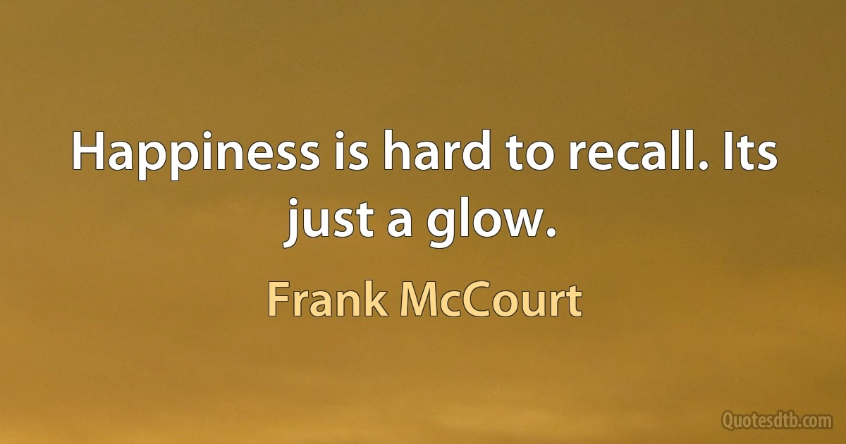 Happiness is hard to recall. Its just a glow. (Frank McCourt)