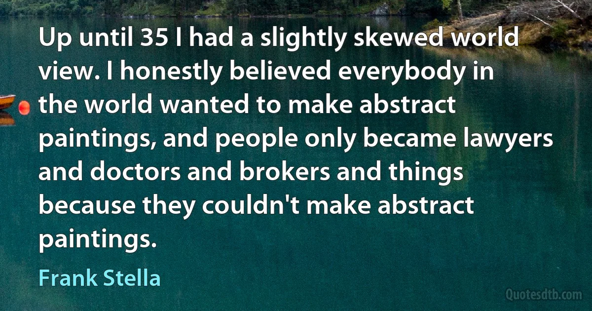 Up until 35 I had a slightly skewed world view. I honestly believed everybody in the world wanted to make abstract paintings, and people only became lawyers and doctors and brokers and things because they couldn't make abstract paintings. (Frank Stella)