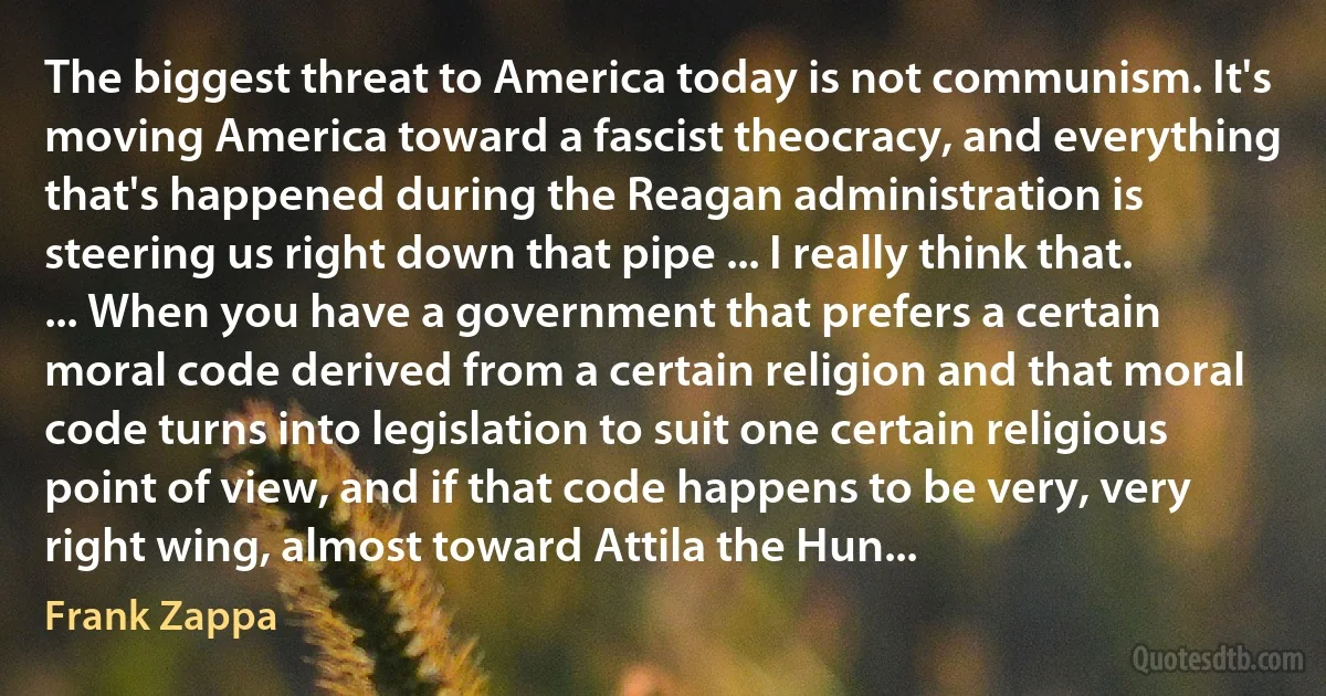 The biggest threat to America today is not communism. It's moving America toward a fascist theocracy, and everything that's happened during the Reagan administration is steering us right down that pipe ... I really think that. ... When you have a government that prefers a certain moral code derived from a certain religion and that moral code turns into legislation to suit one certain religious point of view, and if that code happens to be very, very right wing, almost toward Attila the Hun... (Frank Zappa)