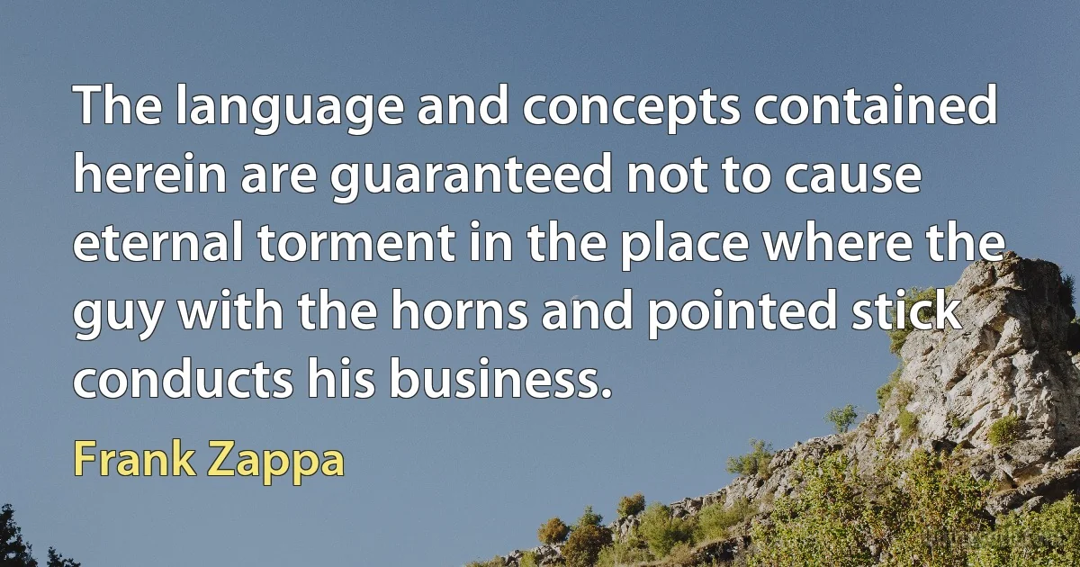 The language and concepts contained herein are guaranteed not to cause eternal torment in the place where the guy with the horns and pointed stick conducts his business. (Frank Zappa)