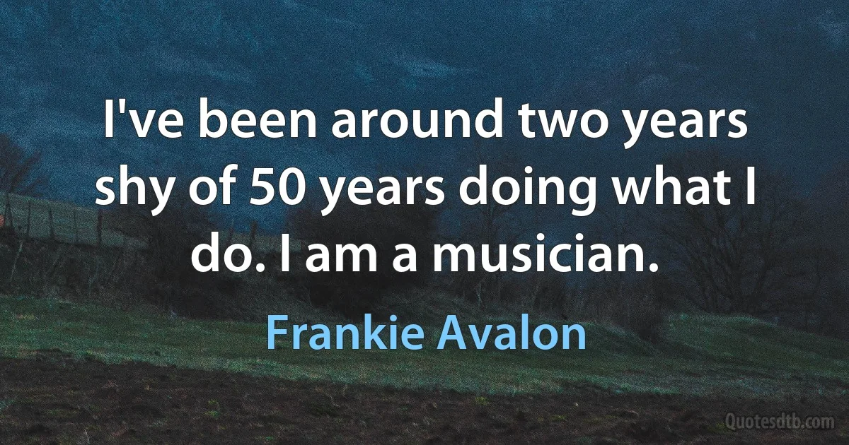 I've been around two years shy of 50 years doing what I do. I am a musician. (Frankie Avalon)