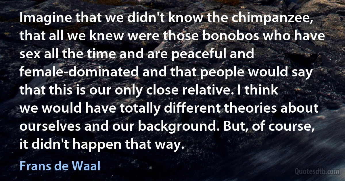 Imagine that we didn't know the chimpanzee, that all we knew were those bonobos who have sex all the time and are peaceful and female-dominated and that people would say that this is our only close relative. I think we would have totally different theories about ourselves and our background. But, of course, it didn't happen that way. (Frans de Waal)