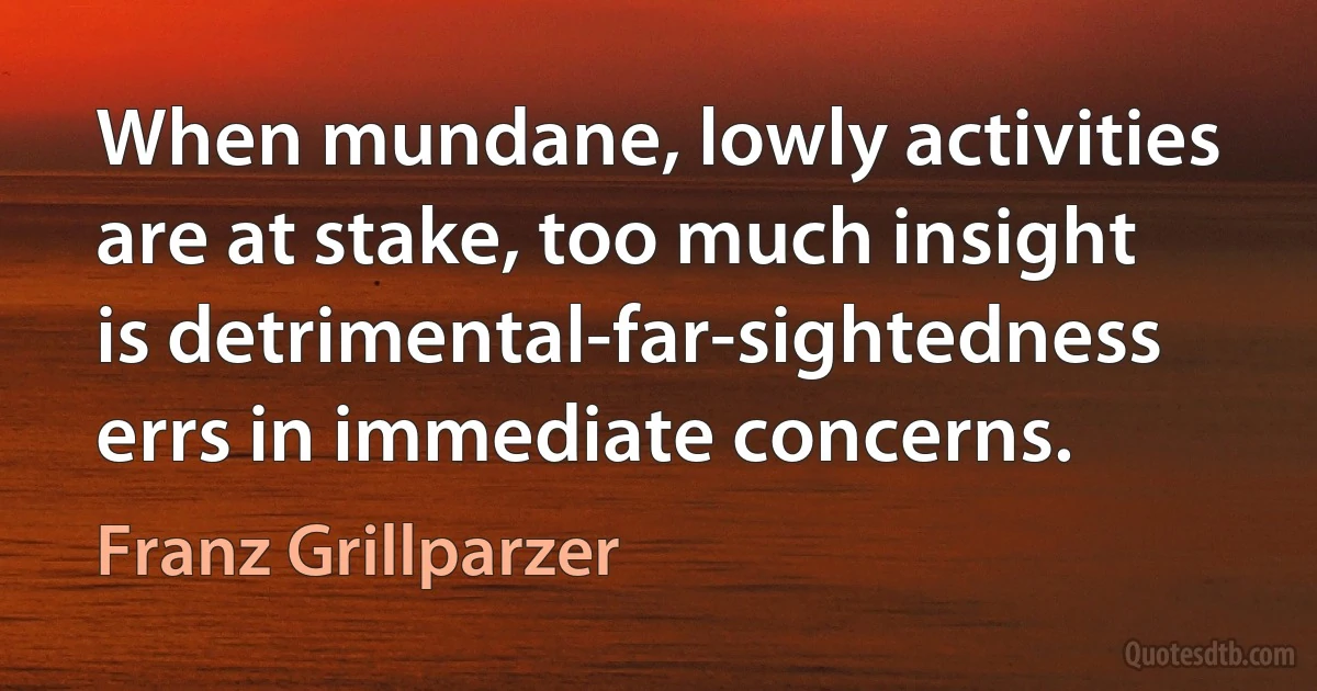 When mundane, lowly activities are at stake, too much insight is detrimental-far-sightedness errs in immediate concerns. (Franz Grillparzer)