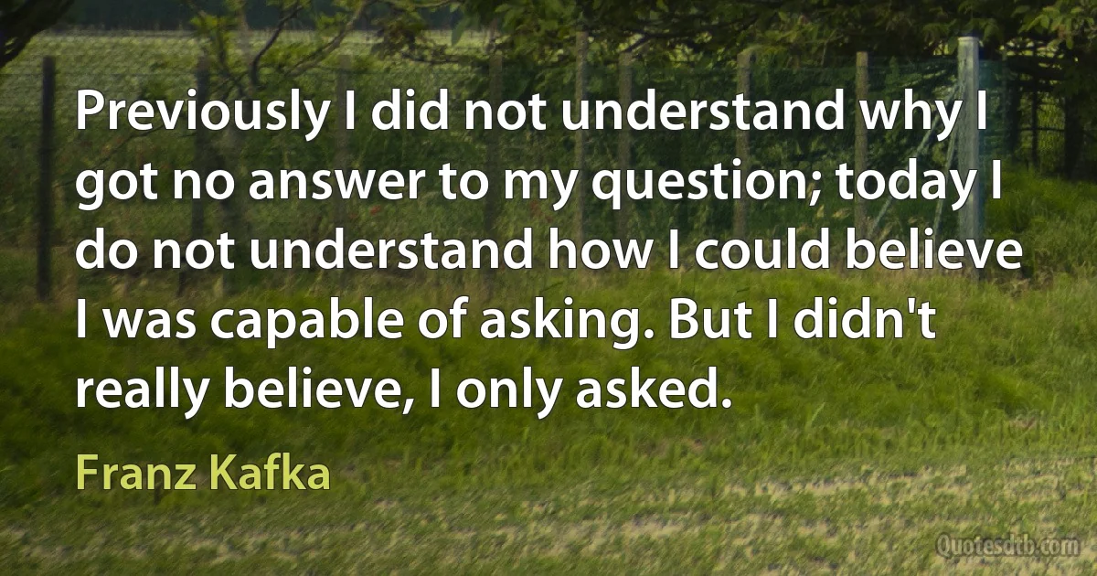 Previously I did not understand why I got no answer to my question; today I do not understand how I could believe I was capable of asking. But I didn't really believe, I only asked. (Franz Kafka)