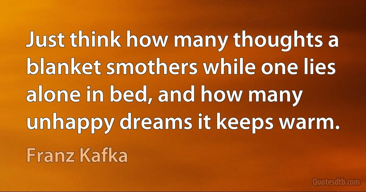 Just think how many thoughts a blanket smothers while one lies alone in bed, and how many unhappy dreams it keeps warm. (Franz Kafka)