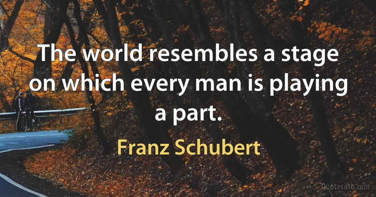 The world resembles a stage on which every man is playing a part. (Franz Schubert)