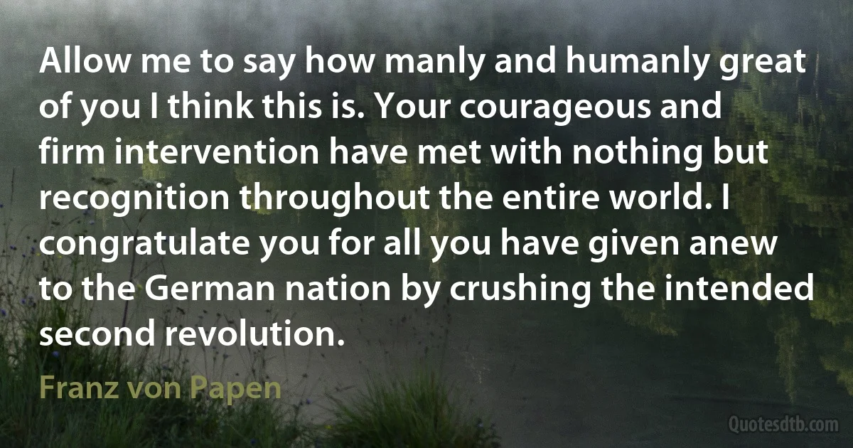 Allow me to say how manly and humanly great of you I think this is. Your courageous and firm intervention have met with nothing but recognition throughout the entire world. I congratulate you for all you have given anew to the German nation by crushing the intended second revolution. (Franz von Papen)